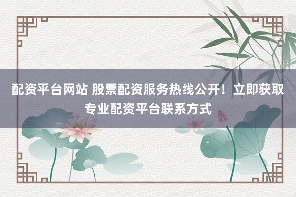 配资平台网站 股票配资服务热线公开！立即获取专业配资平台联系方式