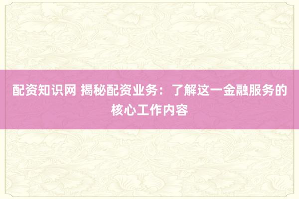 配资知识网 揭秘配资业务：了解这一金融服务的核心工作内容