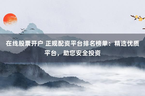 在线股票开户 正规配资平台排名榜单：精选优质平台，助您安全投资