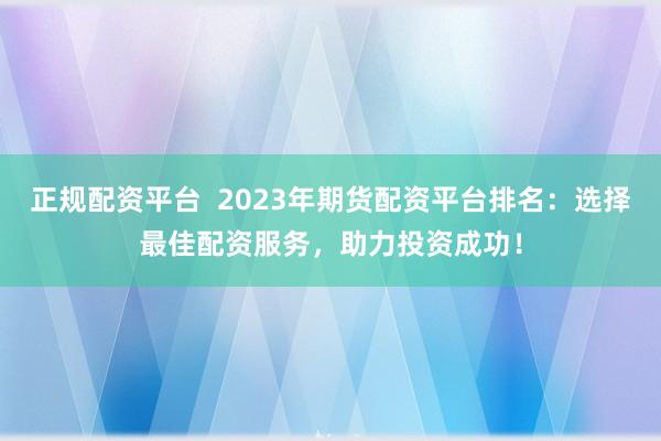 正规配资平台  2023年期货配资平台排名：选择最佳配资服务，助力投资成功！