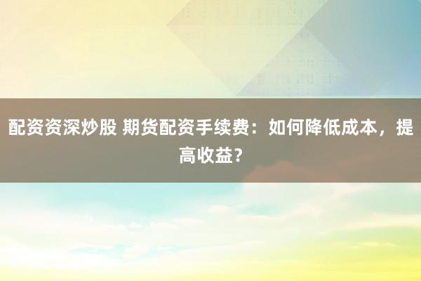 配资资深炒股 期货配资手续费：如何降低成本，提高收益？