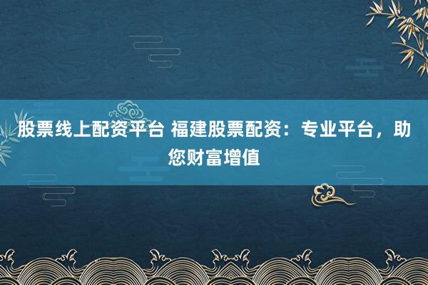 股票线上配资平台 福建股票配资：专业平台，助您财富增值