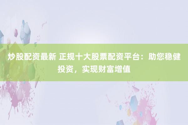 炒股配资最新 正规十大股票配资平台：助您稳健投资，实现财富增值
