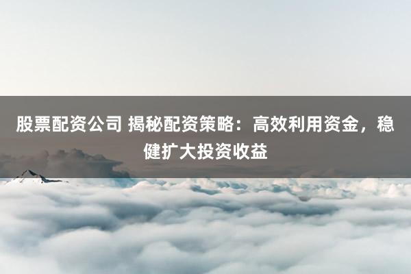 股票配资公司 揭秘配资策略：高效利用资金，稳健扩大投资收益