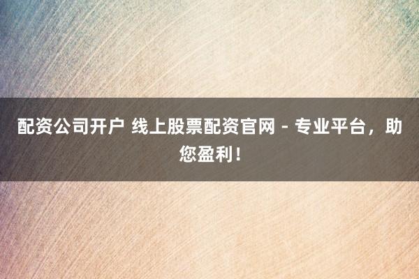 配资公司开户 线上股票配资官网 - 专业平台，助您盈利！