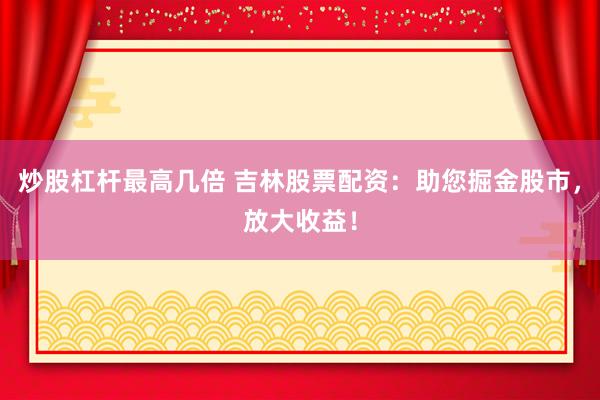 炒股杠杆最高几倍 吉林股票配资：助您掘金股市，放大收益！