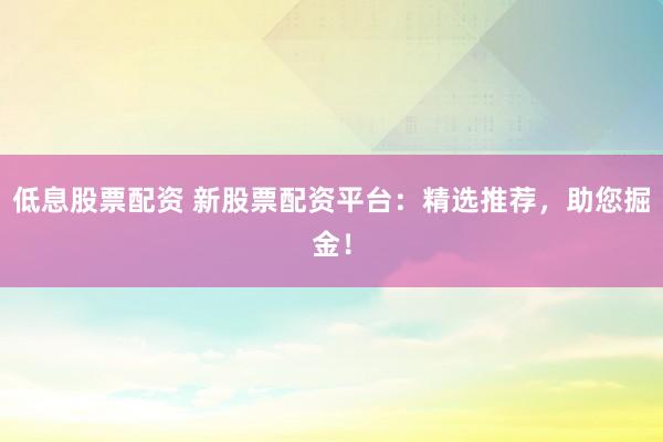 低息股票配资 新股票配资平台：精选推荐，助您掘金！