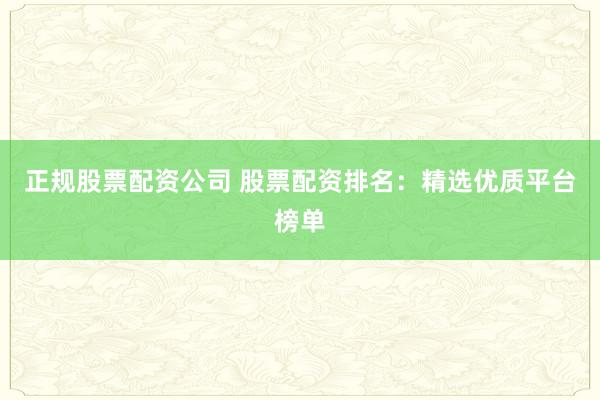 正规股票配资公司 股票配资排名：精选优质平台榜单