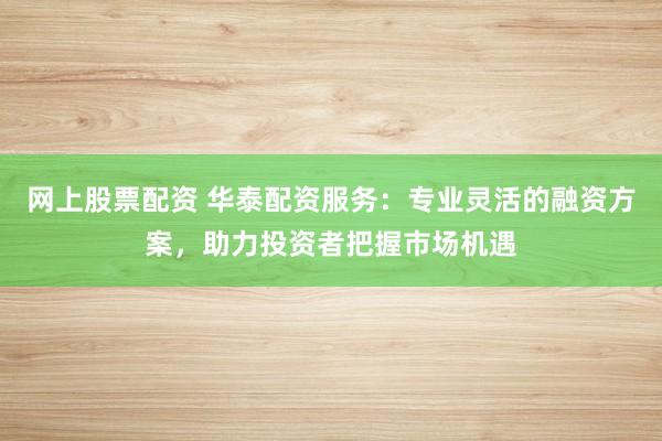 网上股票配资 华泰配资服务：专业灵活的融资方案，助力投资者把握市场机遇