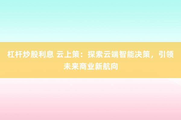 杠杆炒股利息 云上策：探索云端智能决策，引领未来商业新航向