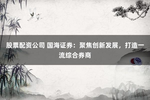 股票配资公司 国海证券：聚焦创新发展，打造一流综合券商