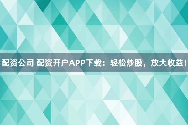配资公司 配资开户APP下载：轻松炒股，放大收益！
