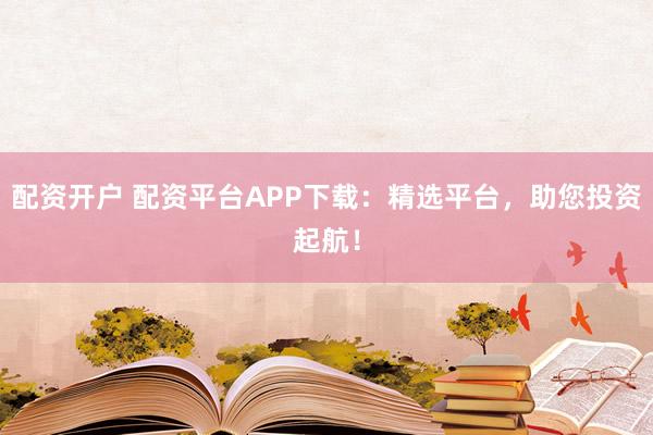 配资开户 配资平台APP下载：精选平台，助您投资起航！