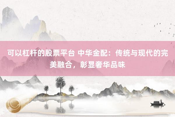 可以杠杆的股票平台 中华金配：传统与现代的完美融合，彰显奢华品味