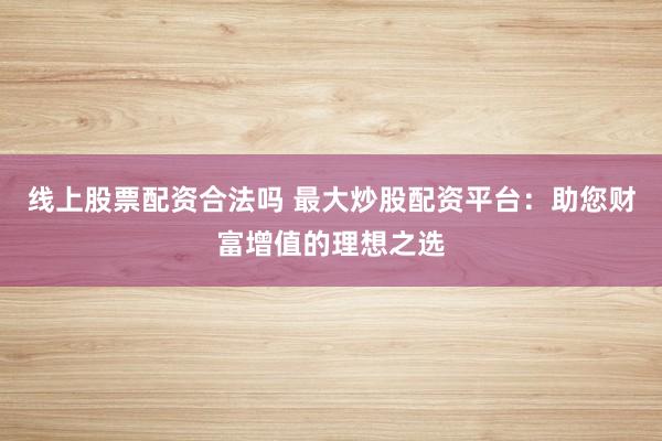 线上股票配资合法吗 最大炒股配资平台：助您财富增值的理想之选