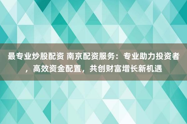 最专业炒股配资 南京配资服务：专业助力投资者，高效资金配置，共创财富增长新机遇