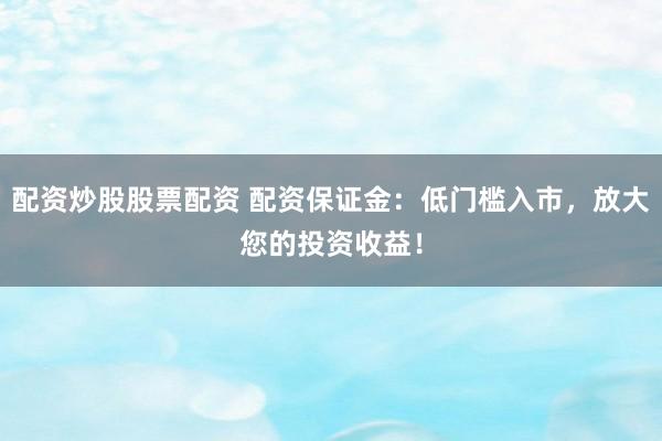 配资炒股股票配资 配资保证金：低门槛入市，放大您的投资收益！
