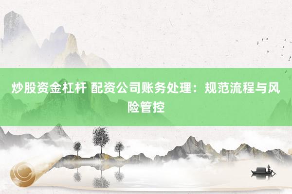 炒股资金杠杆 配资公司账务处理：规范流程与风险管控