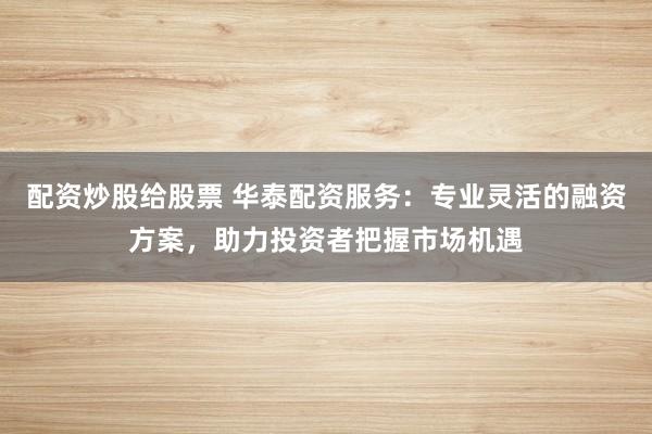 配资炒股给股票 华泰配资服务：专业灵活的融资方案，助力投资者把握市场机遇