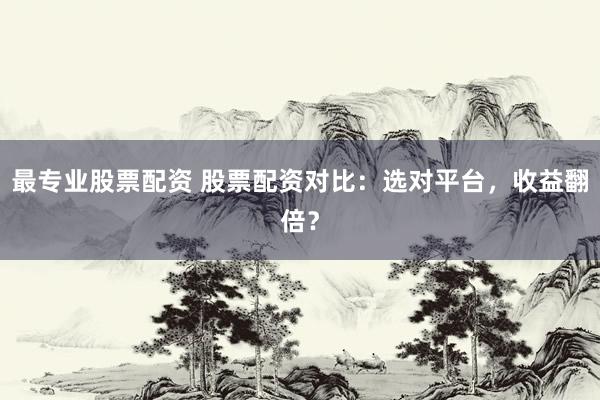 最专业股票配资 股票配资对比：选对平台，收益翻倍？