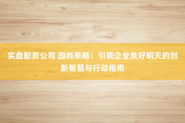 实盘配资公司 国尚策略：引领企业美好明天的创新智慧与行动指南