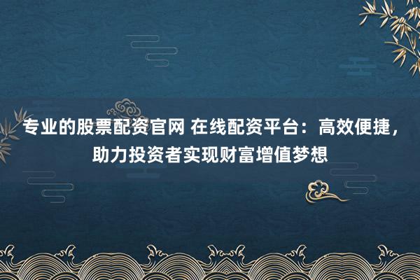 专业的股票配资官网 在线配资平台：高效便捷，助力投资者实现财富增值梦想