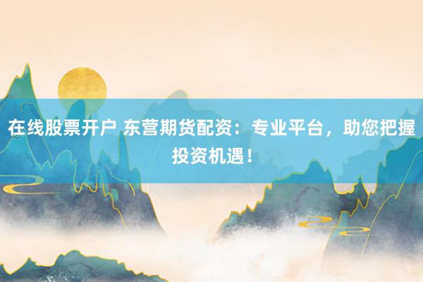 在线股票开户 东营期货配资：专业平台，助您把握投资机遇！