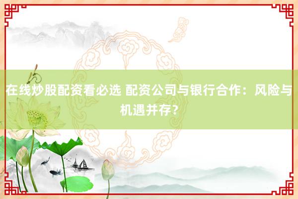 在线炒股配资看必选 配资公司与银行合作：风险与机遇并存？