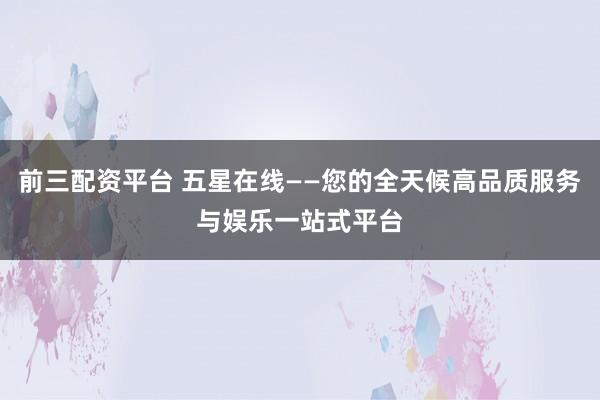 前三配资平台 五星在线——您的全天候高品质服务与娱乐一站式平台