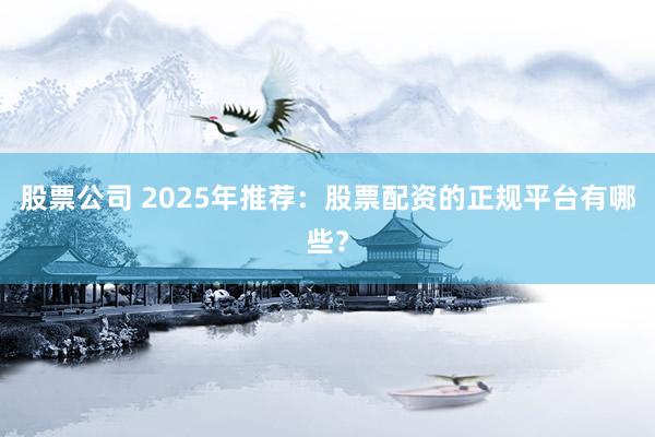 股票公司 2025年推荐：股票配资的正规平台有哪些？