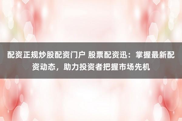 配资正规炒股配资门户 股票配资迅：掌握最新配资动态，助力投资者把握市场先机
