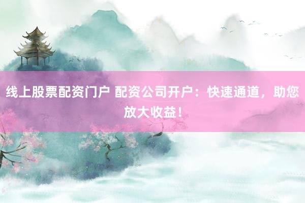 线上股票配资门户 配资公司开户：快速通道，助您放大收益！