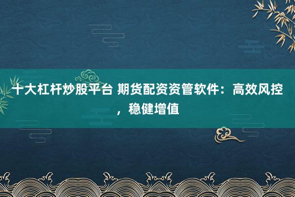 十大杠杆炒股平台 期货配资资管软件：高效风控，稳健增值