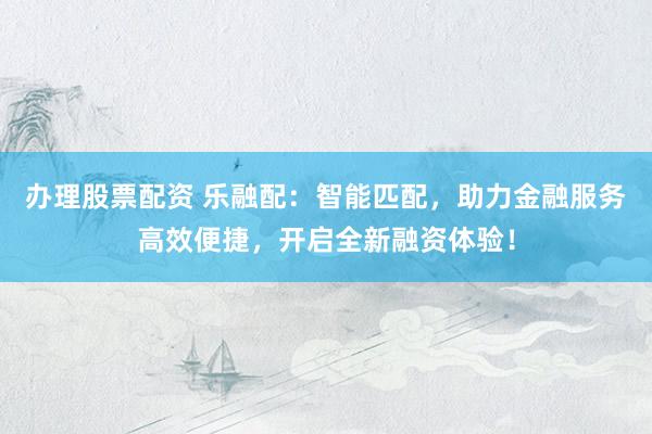 办理股票配资 乐融配：智能匹配，助力金融服务高效便捷，开启全新融资体验！
