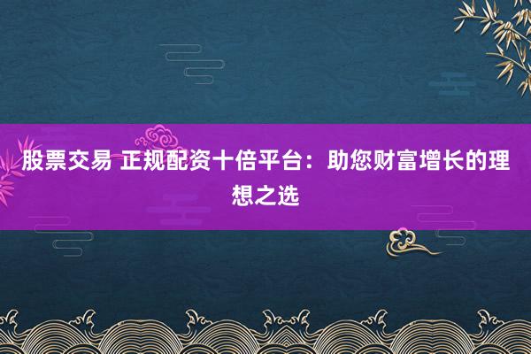 股票交易 正规配资十倍平台：助您财富增长的理想之选