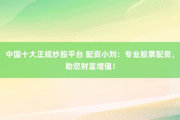 中国十大正规炒股平台 配资小刘：专业股票配资，助您财富增值！