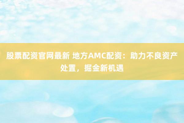 股票配资官网最新 地方AMC配资：助力不良资产处置，掘金新机遇