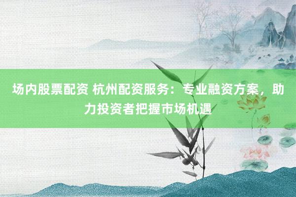 场内股票配资 杭州配资服务：专业融资方案，助力投资者把握市场机遇