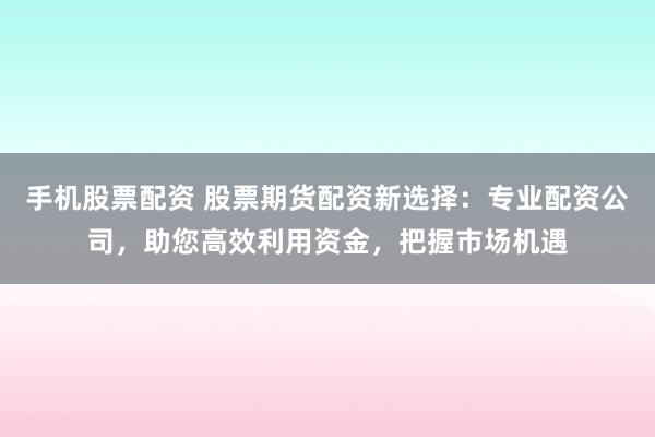 手机股票配资 股票期货配资新选择：专业配资公司，助您高效利用资金，把握市场机遇
