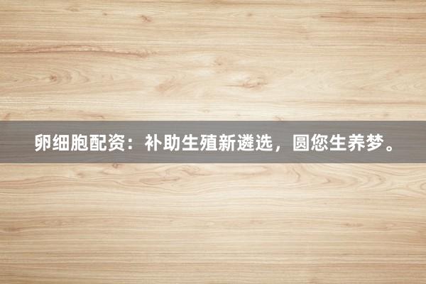 卵细胞配资:补助生殖新遴选,圆您生养梦。