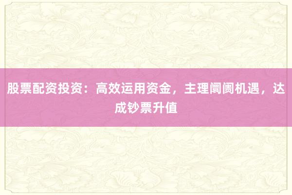 股票配资投资：高效运用资金，主理阛阓机遇，达成钞票升值