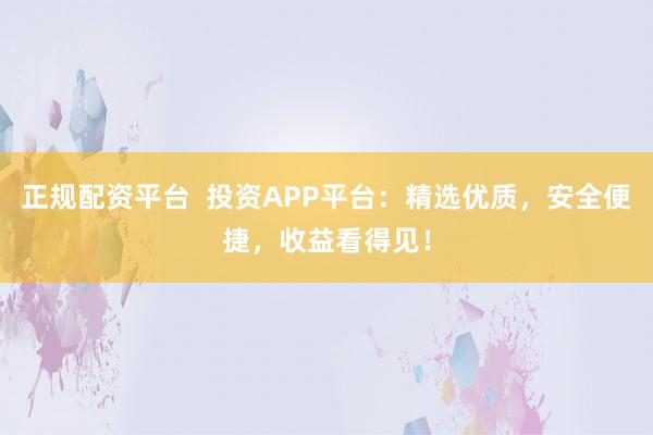 正规配资平台  投资APP平台：精选优质，安全便捷，收益看得见！
