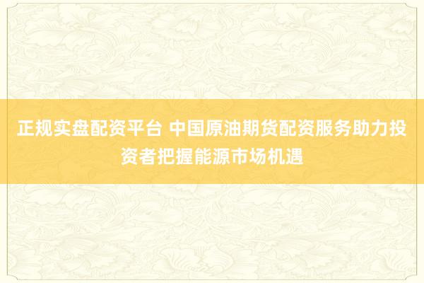 正规实盘配资平台 中国原油期货配资服务助力投资者把握能源市场机遇