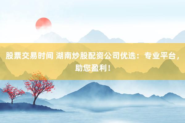 股票交易时间 湖南炒股配资公司优选：专业平台，助您盈利！
