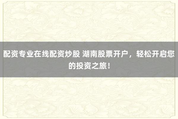 配资专业在线配资炒股 湖南股票开户，轻松开启您的投资之旅！