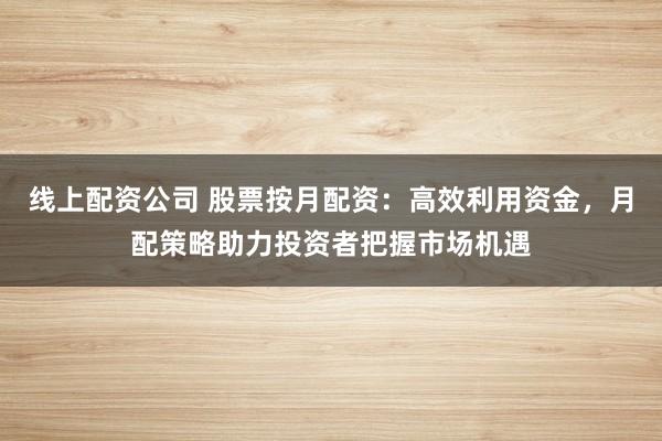 线上配资公司 股票按月配资：高效利用资金，月配策略助力投资者把握市场机遇