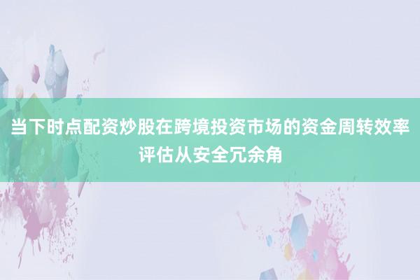 当下时点配资炒股在跨境投资市场的资金周转效率评估从安全冗余角