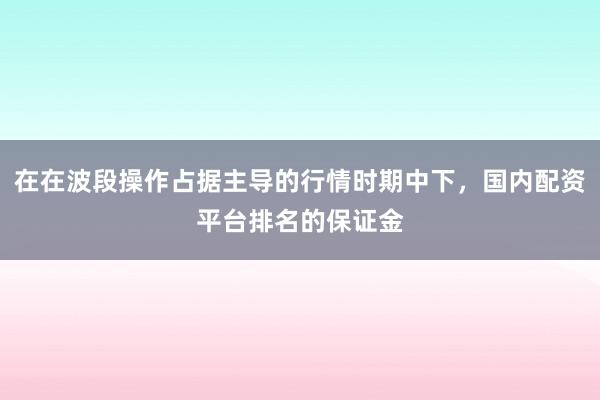 在在波段操作占据主导的行情时期中下，国内配资平台排名的保证金