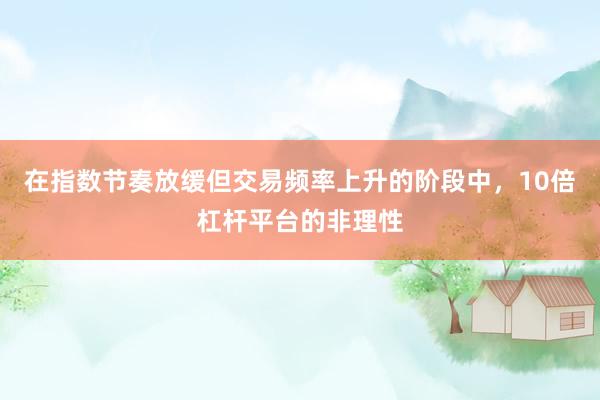 在指数节奏放缓但交易频率上升的阶段中，10倍杠杆平台的非理性