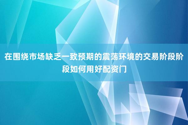 在围绕市场缺乏一致预期的震荡环境的交易阶段阶段如何用好配资门